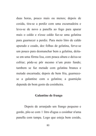 83
duas horas, pouco mais ou menos; depois de
cosida, tira-se a perdiz com uma escumadeira e
leva-se de novo a panella ao fogo para apurar
mais o caldo e n'esse caldo faz-se uma gelatina
para guarnecer a perdiz. Para meio litro de caldo
apurado e coado, dez folhas de gelatina, ferve-se
um pouco para desmanchar bem a gelatina, deita-
se em uma fôrma lisa, com pouca altura e deixa-se
esfriar; póde-se pôr mesmo n’um prato fundo;
tambem se faz metade com gelatina branca e
metade encarnada; depois de bem fria, guarnece-
se a galantine com a gelatina; a guarnição
depende do bom gosto da cosinheira.
Galantine de frango
Depois de arranjado um frango pequeno e
gordo, põe-se com 1 litro d'agua a cosinhar n'uma
panella com tampa. Logo que esteja bem cosido,
 