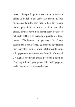 84
tira-se o frango da panella com a escumadeira e
separa-se da pelle e dos ossos, que tornam ao fogo
no mesmo liquido, com trez folhas de gelatina
branca, para ferver mais e assim ficar um caldo
grosso. Tiram-se com uma escumadeira os ossos e
pelles do caldo, e conserva-se a panella em logar
quente. Dispõem-se os pedaços do frango
desossados, n’uma fôrma, de maneira que fiquem
bem dispostos, com algumas rodellinhas de trufas
e de pepinos em conserva de Brandão, Gomes &
C.ª. Deita-se o môlho grosso por cima e põem-se
n’um logar fresco para gelar. Este prato prepara-
se de vespera e serve-se ao almoço.
 