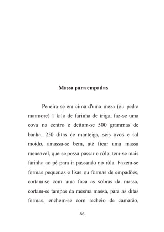 86
Massa para empadas
Peneira-se em cima d'uma meza (ou pedra
marmore) 1 kilo de farinha de trigo, faz-se uma
cova no centro e deitam-se 500 grammas de
banha, 250 ditas de manteiga, seis ovos e sal
moido, amassa-se bem, até ficar uma massa
meneavel, que se possa passar o rôlo; tem-se mais
farinha ao pé para ir passando no rôlo. Fazem-se
formas pequenas e lisas ou formas de empadões,
cortam-se com uma faca as sobras da massa,
cortam-se tampas da mesma massa, para as ditas
formas, enchem-se com recheio de camarão,
 