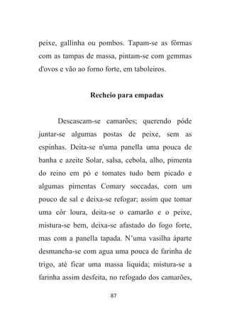 87
peixe, gallinha ou pombos. Tapam-se as fôrmas
com as tampas de massa, pintam-se com gemmas
d'ovos e vão ao forno forte, em taboleiros.
Recheio para empadas
Descascam-se camarões; querendo póde
juntar-se algumas postas de peixe, sem as
espinhas. Deita-se n'uma panella uma pouca de
banha e azeite Solar, salsa, cebola, alho, pimenta
do reino em pó e tomates tudo bem picado e
algumas pimentas Comary soccadas, com um
pouco de sal e deixa-se refogar; assim que tomar
uma côr loura, deita-se o camarão e o peixe,
mistura-se bem, deixa-se afastado do fogo forte,
mas com a panella tapada. N’uma vasilha áparte
desmancha-se com agua uma pouca de farinha de
trigo, até ficar uma massa liquida; mistura-se a
farinha assim desfeita, no refogado dos camarões,
 