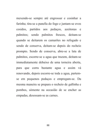88
mexendo-se sempre até engrossar e cosinhar a
farinha; tira-se a panella do fogo e juntam-se ovos
cosidos, partidos aos pedaços, azeitonas e
palmitos; sendo palmitos frescos, deitam-se
quando se deitarem os camarões no refogado e
sendo de conserva, deitam-se depois do recheio
prompto. Sendo de conserva, abre-se a lata de
palmitos, escorre-se a agua que trazem, deitam-se
immediatamente debaixo de uma torneira aberta,
para que corra bastante agua e assim vá
renovando, depois escorre-se toda a agua, partem-
se em pequenos pedaços e empregam-se. Da
mesma maneira se prepara o recheio de gallinha e
pombos, sómente na occasião de se encher as
empadas, desossam-se as carnes.
 