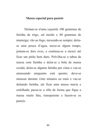 89
Massa especial para pasteis
Deitam-se n'uma caçarola 100 grammas de
farinha de trigo, sal moido e 40 grammas de
manteiga; vão ao fogo, mexendo-se sempre; deita-
se uma pouca d’agua, mexe-se algum tempo,
juntam-se dois ovos, e continua-se a mexer até
ficar um pirão bem duro. Polvilha-se a taboa de
massa com farinha e deita-se a bola de massa
cosida; deita-se alguma farinha por cima e vae-se
amassando emquanto está quente; deve-se
amassar durante vinte minutos ou mais e vae-se
deitando farinha, até ficar uma massa macia e
enfolhada; passa-se o rôlo de forma que fique a
massa muito fina, transparente e fazem-se os
pasteis.
 