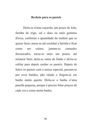 90
Recheio para os pasteis
Deita-se n'uma caçarola, um pouco de leite,
farinha de trigo, sal e duas ou mais gemmas
d'ovos, conforme a quantidade do recheio que se
quizer fazer; mexe-se até cosinhar a farinha e ficar
como um créme; juntam-se camarões
descascados, mexe-se mais um pouco, até
misturar bem; deita-se sumo de limão e deixa-se
esfriar para depois encher os pasteis. Depois de
feitos os pasteis com a massa especial, passam-se
por ovos batidos, pão ralado e fregem-se em
banha muito quente. Deita-se a banha n’uma
panella pequena, porque é preciso fritar poucos de
cada vez e como muita banha.
 