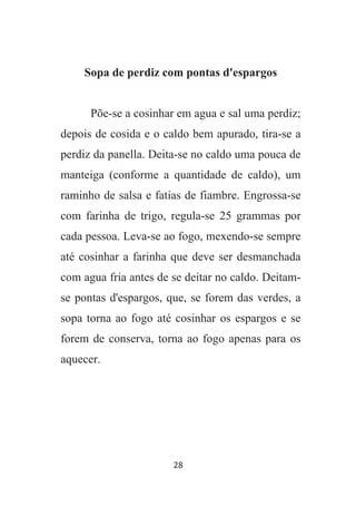28
Sopa de perdiz com pontas d'espargos
Põe-se a cosinhar em agua e sal uma perdiz;
depois de cosida e o caldo bem apurado, tira-se a
perdiz da panella. Deita-se no caldo uma pouca de
manteiga (conforme a quantidade de caldo), um
raminho de salsa e fatias de fiambre. Engrossa-se
com farinha de trigo, regula-se 25 grammas por
cada pessoa. Leva-se ao fogo, mexendo-se sempre
até cosinhar a farinha que deve ser desmanchada
com agua fria antes de se deitar no caldo. Deitam-
se pontas d'espargos, que, se forem das verdes, a
sopa torna ao fogo até cosinhar os espargos e se
forem de conserva, torna ao fogo apenas para os
aquecer.
 