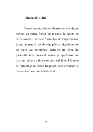 91
Massa de Vinhé
Faz-se um picadinho saboroso e com algum
môlho, de carne fresca ou mesmo de restos de
carne assada. Teem-se forminhas de louça branca,
(proprias para ir ao forno); põe-se picadinho até
ao meio das forminhas, deita-se em cima do
picadinho uma pouca de manteiga, quebra-se um
ovo em cima e salpica-se com sal fino. Põem-se
as forminhas no forno (regular), para cosinhar os
ovos e serve-se immediatamente.
 