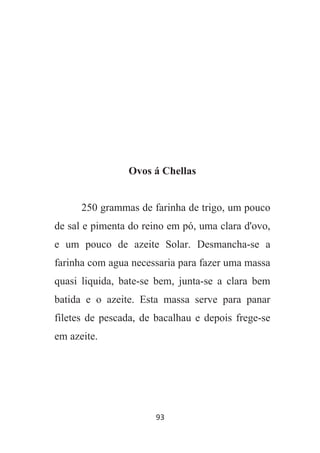 93
Ovos á Chellas
250 grammas de farinha de trigo, um pouco
de sal e pimenta do reino em pó, uma clara d'ovo,
e um pouco de azeite Solar. Desmancha-se a
farinha com agua necessaria para fazer uma massa
quasi liquida, bate-se bem, junta-se a clara bem
batida e o azeite. Esta massa serve para panar
filetes de pescada, de bacalhau e depois frege-se
em azeite.
 