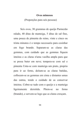 94
Ovos mimosos
(Proporções para seis pessoas)
Seis ovos, 30 grammas de queijo Parmezão
ralado, 40 ditas de manteiga, 5 ditas de sal fino,
uma pouca de pimenta do reino, vinte e cinco ou
trinta minutos é o tempo necessario para cosinhar
em fogo brando. Separam-se as claras das
gemmas, com cuidado que as gemmas fiquem
inteiras e as claras n'uma vasilha ampla para que
se possa bater em neve; tempera-se com sal e
pimenta Unta-se com manteiga um prato, proprio
para ir ao forno, deitam-se as claras batidas,
collocam-se as gemmas em cima e distantes umas
das outras, tendo o cuidado de as conservar
inteiras. Cobre-se tudo com o queijo e a manteiga
ligeiramente derretida. Põem-se no forno
(brando), e servem-se logo que as claras cresçam.
 