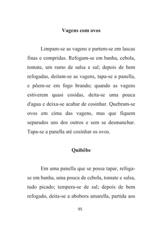95
Vagens com ovos
Limpam-se as vagens e partem-se em lascas
finas e compridas. Refogam-se em banha, cebola,
tomate, um ramo de salsa e sal; depois de bem
refogadas, deitam-se as vagens, tapa-se a panella,
e põem-se em fogo brando; quando as vagens
estiverem quasi cosidas, deita-se uma pouca
d'agua e deixa-se acabar de cosinhar. Quebram-se
ovos em cima das vagens, mas que fiquem
separados uns dos outros e sem se desmanchar.
Tapa-se a panella até cosinhar os ovos.
Quibêbe
Em uma panella que se possa tapar, refoga-
se em banha, uma pouca de cebola, tomate e salsa,
tudo picado; tempera-se de sal; depois de bem
refogado, deita-se a abobora amarella, partida aos
 