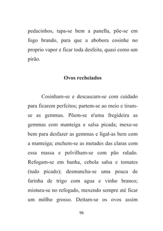 96
pedacinhos, tapa-se bem a panella, põe-se em
fogo brando, para que a abobora cosinhe no
proprio vapor e ficar toda desfeita, quasi como um
pirão.
Ovos recheiados
Cosinham-se e descascam-se com cuidado
para ficarem perfeitos; partem-se ao meio e tiram-
se as gemmas. Põem-se n'uma fregideira as
gemmas com manteiga e salsa picada; mexe-se
bem para desfazer as gemmas e ligal-as bem com
a manteiga; enchem-se as metades das claras com
essa massa e polvilham-se com pão ralado.
Refogam-se em banha, cebola salsa e tomates
(tudo picado); desmancha-se uma pouca de
farinha de trigo com agua e vinho branco;
mistura-se no refogado, mexendo sempre até ficar
um môlho grosso. Deitam-se os ovos assim
 
