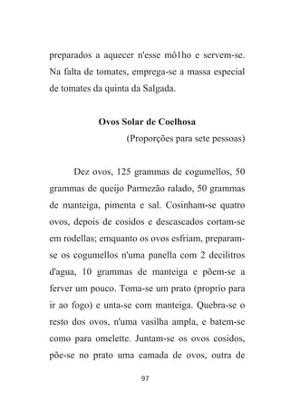 97
preparados a aquecer n'esse mô1ho e servem-se.
Na falta de tomates, emprega-se a massa especial
de tomates da quinta da Salgada.
Ovos Solar de Coelhosa
(Proporções para sete pessoas)
Dez ovos, 125 grammas de cogumellos, 50
grammas de queijo Parmezão ralado, 50 grammas
de manteiga, pimenta e sal. Cosinham-se quatro
ovos, depois de cosidos e descascados cortam-se
em rodellas; emquanto os ovos esfriam, preparam-
se os cogumellos n'uma panella com 2 decilitros
d'agua, 10 grammas de manteiga e põem-se a
ferver um pouco. Toma-se um prato (proprio para
ir ao fogo) e unta-se com manteiga. Quebra-se o
resto dos ovos, n'uma vasilha ampla, e batem-se
como para omelette. Juntam-se os ovos cosidos,
põe-se no prato uma camada de ovos, outra de
 