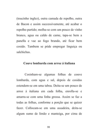 99
(toucinho inglez), outra camada de repolho, outra
de Bacon e assim successivamente, até acabar o
repolho partido; molha-se com um pouco de vinho
branco, agua ou caldo de carne, tapa-se bem a
panella e vae ao fogo brando, até ficar bem
cosido. Tambem se póde empregar linguiça ou
salchichas.
Couve lombarda com arroz á italiana
Cosinham-se algumas folhas de couve
lombarda, com agua e sal, depois de cosidas
estendem-se em uma taboa. Deita-se um pouco de
arroz á italiana em cada folha, enrolla-se e
amarra-se com uma linha grossa. Assim se faz a
todas as folhas, conforme a porção que se quizer
fazer. Collocam-se em uma assadeira, deita-se
algum sumo de limão e manteiga, por cima de
 