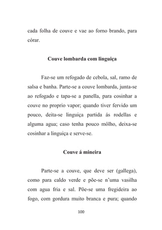 100
cada folha de couve e vae ao forno brando, para
córar.
Couve lombarda com linguiça
Faz-se um refogado de cebola, sal, ramo de
salsa e banha. Parte-se a couve lombarda, junta-se
ao refogado e tapa-se a panella, para cosinhar a
couve no proprio vapor; quando tiver fervido um
pouco, deita-se linguiça partida ás rodellas e
alguma agua; caso tenha pouco môlho, deixa-se
cosinhar a linguiça e serve-se.
Couve á mineira
Parte-se a couve, que deve ser (gallega),
como para caldo verde e põe-se n’uma vasilha
com agua fria e sal. Põe-se uma fregideira ao
fogo, com gordura muito branca e pura; quando
 