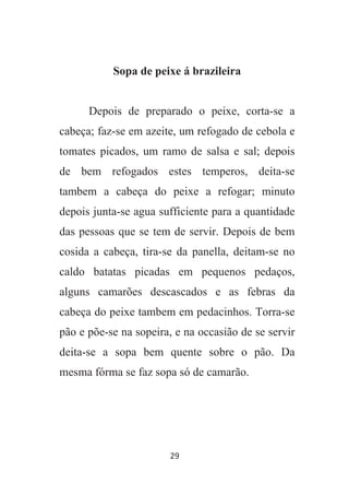 29
Sopa de peixe á brazileira
Depois de preparado o peixe, corta-se a
cabeça; faz-se em azeite, um refogado de cebola e
tomates picados, um ramo de salsa e sal; depois
de bem refogados estes temperos, deita-se
tambem a cabeça do peixe a refogar; minuto
depois junta-se agua sufficiente para a quantidade
das pessoas que se tem de servir. Depois de bem
cosida a cabeça, tira-se da panella, deitam-se no
caldo batatas picadas em pequenos pedaços,
alguns camarões descascados e as febras da
cabeça do peixe tambem em pedacinhos. Torra-se
pão e põe-se na sopeira, e na occasião de se servir
deita-se a sopa bem quente sobre o pão. Da
mesma fórma se faz sopa só de camarão.
 