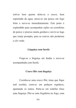 101
estiver bem quente deita-se a couve, bem
espremida da agua, mexe-se um pouco em fogo
forte e serve-se immediatamente. Este prato é
explendido para acompanhar rejões ou costelletas
de porco; é preciso muita gordura e servir-se logo
que esteja prompto, para as couves não perderem
a côr verde.
Linguiça com farofa
Frege-se a linguiça em banha e serve-se
acompanhada com farofa.
Couve flôr com linguiça
Cosinha-se uma couve flôr, (mas que fique
mal cosida); corta-se em pedaços regulares,
apartando os ramos. Parte-se em rodellas finas
uma linguiça. Põe-se uma fregideira no fogo, com
 