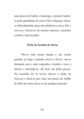 102
uma pouca de banha e manteiga, a porção regula-
se pela quantidade de couve flôr e linguiça; mexe-
se delicadamente, para não desfazer a couve flôr e
serve-se. Fazem-se da mesma maneira, camarões
cosidos e descascados.
Pirão de farinha de Suruy
Põe-se uma pouca d'agua e sal, n'uma
panella, ao fogo e quando estiver a ferver, vae-se
deitando com a mão esquerda a farinha e com a
direita e mexendo-se, até ficar um pirão grosso.
Na occasião de se servir, põe-se o pirão na
travessa e deita-se por cima um pouco de môlho
de bifes de carne sêcca ou de qualquer guisado.
 
