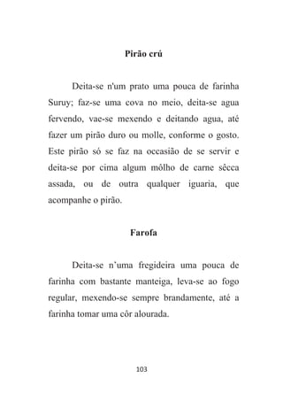 103
Pirão crú
Deita-se n'um prato uma pouca de farinha
Suruy; faz-se uma cova no meio, deita-se agua
fervendo, vae-se mexendo e deitando agua, até
fazer um pirão duro ou molle, conforme o gosto.
Este pirão só se faz na occasião de se servir e
deita-se por cima algum môlho de carne sêcca
assada, ou de outra qualquer iguaria, que
acompanhe o pirão.
Farofa
Deita-se n’uma fregideira uma pouca de
farinha com bastante manteiga, leva-se ao fogo
regular, mexendo-se sempre brandamente, até a
farinha tomar uma côr alourada.
 