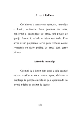 104
Arroz á italiana
Cosinha-se o arroz com agua, sal, manteiga
e limão; deitam-se duas gemmas ou mais,
conforme a quantidade do arroz, um pouco de
queijo Parmezão ralado e mistura-se tudo. Este
arroz assim preparado, serve para recheiar couve
lombarda ou fazer puding de arroz com carne
picada.
Arroz de manteiga
Cosinha-se o arroz com agua e sal; quando
estiver cosido e com pouca agua, deita-se a
manteiga (a porção calcula-se pela quantidade do
arroz) e deixa-se acabar de seccar.
 
