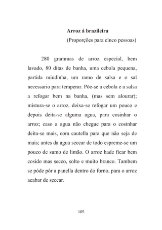 105
Arroz á brazileira
(Proporções para cinco pessoas)
280 grammas de arroz especial, bem
lavado, 80 ditas de banha, uma cebola pequena,
partida miudinha, um ramo de salsa e o sal
necessario para temperar. Põe-se a cebola e a salsa
a refogar bem na banha, (mas sem alourar);
mistura-se o arroz, deixa-se refogar um pouco e
depois deita-se alguma agua, para cosinhar o
arroz; caso a agua não chegue para o cosinhar
deita-se mais, com cautella para que não seja de
mais; antes da agua seccar de todo espreme-se um
pouco de sumo de limão. O arroz hade ficar bem
cosido mas secco, solto e muito branco. Tambem
se póde pôr a panella dentro do forno, para o arroz
acabar de seccar.
 