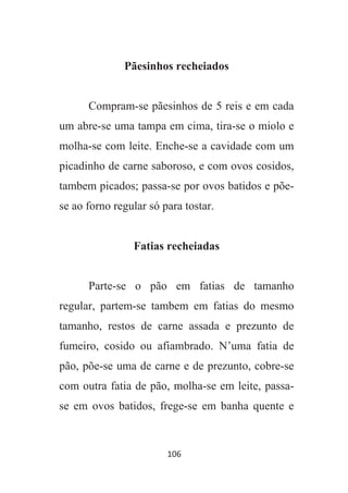 106
Pãesinhos recheiados
Compram-se pãesinhos de 5 reis e em cada
um abre-se uma tampa em cima, tira-se o miolo e
molha-se com leite. Enche-se a cavidade com um
picadinho de carne saboroso, e com ovos cosidos,
tambem picados; passa-se por ovos batidos e põe-
se ao forno regular só para tostar.
Fatias recheiadas
Parte-se o pão em fatias de tamanho
regular, partem-se tambem em fatias do mesmo
tamanho, restos de carne assada e prezunto de
fumeiro, cosido ou afiambrado. N’uma fatia de
pão, põe-se uma de carne e de prezunto, cobre-se
com outra fatia de pão, molha-se em leite, passa-
se em ovos batidos, frege-se em banha quente e
 
