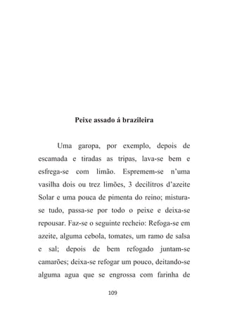 109
Peixe assado á brazileira
Uma garopa, por exemplo, depois de
escamada e tiradas as tripas, lava-se bem e
esfrega-se com limão. Espremem-se n’uma
vasilha dois ou trez limões, 3 decilitros d’azeite
Solar e uma pouca de pimenta do reino; mistura-
se tudo, passa-se por todo o peixe e deixa-se
repousar. Faz-se o seguinte recheio: Refoga-se em
azeite, alguma cebola, tomates, um ramo de salsa
e sal; depois de bem refogado juntam-se
camarões; deixa-se refogar um pouco, deitando-se
alguma agua que se engrossa com farinha de
 