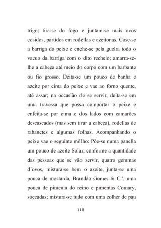 110
trigo; tira-se do fogo e juntam-se mais ovos
cosidos, partidos em rodellas e azeitonas. Cose-se
a barriga do peixe e enche-se pela guelra todo o
vacuo da barriga com o dito recheio; amarra-se-
lhe a cabeça até meio do corpo com um barbante
ou fio grosso. Deita-se um pouco de banha e
azeite por cima do peixe e vae ao forno quente,
até assar; na occasião de se servir, deita-se em
uma travessa que possa comportar o peixe e
enfeita-se por cima e dos lados com camarões
descascados (mas sem tirar a cabeça), rodellas de
rabanetes e algumas folhas. Acompanhando o
peixe vae o seguinte môlho: Põe-se numa panella
um pouco de azeite Solar, conforme a quantidade
das pessoas que se vão servir, quatro gemmas
d’ovos, mistura-se bem o azeite, junta-se uma
pouca de mostarda, Brandão Gomes & C.ª, uma
pouca de pimenta do reino e pimentas Comary,
soccadas; mistura-se tudo com uma colher de pau
 