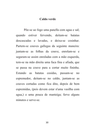 30
Caldo verde
Põe-se ao fogo uma panella com agua e sal;
quando estiver fervendo, deitam-se batatas
descascadas e lavadas, e deixa-se cosinhar.
Partem-se couves gallegas da seguinte maneira:
juntam-se as folhas da couve, enrolam-se e
seguram-se assim enroladas com a mão esquerda,
tem-se na mão direita uma faca fina e afiada, que
se passa na couve para a cortar muito fininha.
Estando as batatas cosidas, passam-se no
espremedor, deitam-se no caldo, juntam-se as
couves cortadas como fica dito, depois de bem
espremidas, (pois devem estar n'uma vasilha com
agua,) e uma pouca de manteiga; ferve alguns
minutos e serve-se.
 