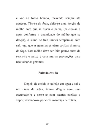 111
e vae ao forno brando, mexendo sempre até
aquecer. Tira-se do fogo, deita-se uma porção de
môlho com que se assou o peixe, (calcula-se a
agua conforme a quantidade do môlho que se
deseja), o sumo de trez limões tempera-se com
sal; logo que as gemmas estejam cosidas tiram-se
do fogo. Este môlho deve ser feito pouco antes de
servir-se o peixe e com muitas precauções para
não talhar as gemmas.
Salmão cosido
Depois de cosido o salmão em agua e sal e
um ramo de salsa, tira-se d’agua com uma
escumadeira e serve-se com batatas cozidas a
vapor, deitando-se por cima manteiga derretida.
 