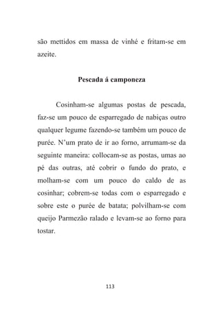 113
são mettidos em massa de vinhé e fritam-se em
azeite.
Pescada á camponeza
Cosinham-se algumas postas de pescada,
faz-se um pouco de esparregado de nabiças outro
qualquer legume fazendo-se também um pouco de
purée. N’um prato de ir ao forno, arrumam-se da
seguinte maneira: collocam-se as postas, umas ao
pé das outras, até cobrir o fundo do prato, e
molham-se com um pouco do caldo de as
cosinhar; cobrem-se todas com o esparregado e
sobre este o purée de batata; polvilham-se com
queijo Parmezão ralado e levam-se ao forno para
tostar.
 
