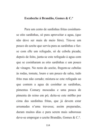 114
Escabeche á Brandão, Gomes & C.ª
Para um cento de sardinhas fritas cosinham-
se oito sardinhas, só para aproveitar a agua, (que
não deve ser mais de meio litro). Tira-se um
pouco do azeite que serviu para as sardinhas e faz-
se com elle um refogado, só de cebola picada;
depois de feito, junta-se este refogado á agua com
que se cosinharam as oito sardinhas e um pouco
de vinagre. No resto do azeite, fregem-se cebolas
ás rodas, tomate, louro e um pouco de salsa, tudo
frito mas não corado; mistura-se este refogado ao
que contem a agua de cosinhar as sardinhas,
pimentas Comary moscadas e uma pouca de
pimenta do reino em pó; deita-se este môlho por
cima das sardinhas fritas, que já devem estar
arrumadas n’uma travessa; assim preparadas,
duram muitos dias e para serem mais saborosas
deve-se empregar o azeite Brandão, Gomes & C.ª.
 