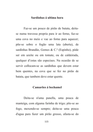 115
Sardinhas á ultima hora
Faz-se um pouco de pirão de batata, deita-
se numa travessa propria para ir ao forno, faz-se
uma cova no meio e vae ao forno para aquecer;
põe-se sobre o fogão uma lata (aberta), de
sardinhas Brandão, Gomes & C.ª (Espinho), póde
ser em azeite ou em tomate, ou de caldeirada,
qualquer d’estas são especiaes. Na ocasião de se
servir collocam-se as sardinhas que devem estar
bem quentes, na cova que se fez no pirão de
batata, que tambem deve estar quente.
Camarões á bechamel
Deita-se n'uma panella, uma pouca de
manteiga, com alguma farinha de trigo; põe-se ao
fogo, mexendo-se sempre; deita-se uma pouca
d'agua para fazer um pirão grosso, afasta-se do
 