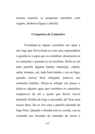 117
mesma maneira se preparam camarões com
vagens, abobora d'agua e chúchú.
Croquettes de Camarões
Cosinham-se alguns camarões em agua e
sal; logo que ferva tiram-se com uma espumadeira
e guarda-se a agua que os cosinhou; descascam-se
os camarões e passam-se na machina. Deita-se em
uma panella alguma banha, manteiga, cebola,
salsa, tomates, sal, tudo bem batido e vae ao fogo;
quando estiver bem refogado, junta-se aos
camarões batidos. Deixa-se refogar um pouco e
deita-se alguma agua que cosinhou os camarões;
tempera-se de sal e assim que ferver vae-se
deitando farinha de trigo e mexendo, até ficar uma
massa dura; faz-se isto com a panella afastada do
fogo forte. Quando a farinha estiver cosida, vae-se
cortando aos bocados do tamanho de nozes e
 