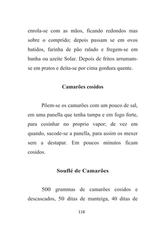 118
enrola-se com as mãos, ficando redondos mas
sobre o comprido; depois passam se em ovos
batidos, farinha de pão ralado e fregem-se em
banha ou azeite Solar. Depois de fritos arrumam-
se em pratos e deita-se por cima gordura quente.
Camarões cosidos
Põem-se os camarões com um pouco de sal,
em uma panella que tenha tampa e em fogo forte,
para cosinhar no proprio vapor; de vez em
quando, sacode-se a panella, para assim os mexer
sem a destapar. Em poucos minutos ficam
cosidos.
Souflé de Camarões
500 grammas de camarões cosidos e
descascados, 50 ditas de manteiga, 40 ditas de
 