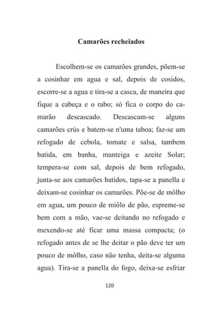 120
Camarões recheiados
Escolhem-se os camarões grandes, põem-se
a cosinhar em agua e sal, depois de cosidos,
escorre-se a agua e tira-se a casca, de maneira que
fique a cabeça e o rabo; só fica o corpo do ca-
marão descascado. Descascam-se alguns
camarões crús e batem-se n'uma taboa; faz-se um
refogado de cebola, tomate e salsa, tambem
batida, em banha, manteiga e azeite Solar;
tempera-se com sal, depois de bem refogado,
junta-se aos camarões batidos, tapa-se a panella e
deixam-se cosinhar os camarões. Põe-se de môlho
em agua, um pouco de miôlo de pão, espreme-se
bem com a mão, vae-se deitando no refogado e
mexendo-se até ficar uma massa compacta; (o
refogado antes de se lhe deitar o pão deve ter um
pouco de môlho, caso não tenha, deita-se alguma
agua). Tira-se a panella do fogo, deixa-se esfriar
 