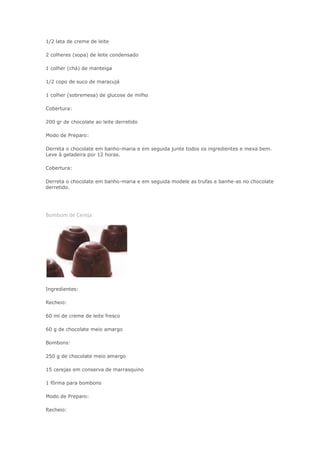 1/2 lata de creme de leite
2 colheres (sopa) de leite condensado
1 colher (chá) de manteiga
1/2 copo de suco de maracujá
1 colher (sobremesa) de glucose de milho
Cobertura:
200 gr de chocolate ao leite derretido
Modo de Preparo:
Derreta o chocolate em banho-maria e em seguida junte todos os ingredientes e mexa bem.
Leve à geladeira por 12 horas.
Cobertura:
Derreta o chocolate em banho-maria e em seguida modele as trufas e banhe-as no chocolate
derretido.
Bombom de Cereja
Ingredientes:
Recheio:
60 ml de creme de leite fresco
60 g de chocolate meio amargo
Bombons:
250 g de chocolate meio amargo
15 cerejas em conserva de marrasquino
1 fôrma para bombons
Modo de Preparo:
Recheio:
 