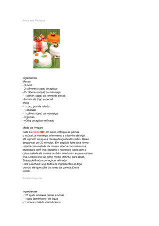 Amor aos Pedaços
Ingredientes
Massa
- 3 ovos
- 2 colheres (sopa) de açúcar
- 2 colheres (sopa) de manteiga
- 1 colher (sopa) de fermento em pó
- farinha de trigo especial
cheio
- 1 coco grande ralado
- 1 abacaxi
- 1 colher (sopa) de manteiga
- 4 gemas
- 400 g de açúcar refinado
Modo de Preparo
Bata as claras em neve, coloque as gemas,
o açúcar, a manteiga, o fermento e a farinha de trigo
até o ponto em que a massa desgrude das mãos. Deixe
descansar por 20 minutos. Em seguida forre uma forma
untada com metade da massa, aberta com rolo numa
espessura bem fina; espalhe o recheio e cubra com a
outra metade da massa também aberta em espessura bem
fina. Depois leve ao forno médio (180ºC) para assar.
Sirva polvilhado com açúcar refinado.
Para o recheio: leve todos os ingredientes ao fogo
brando até que solte do fundo da panela. Deixe
esfriar.
Ameixa Imperial
Ingredientes
- 1/2 kg de ameixas pretas e secas
- 1 copo (americano) de água
- 1 xícara (chá) de vinho branco
 