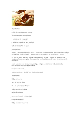 Ingredientes:
250 gr de chocolate meio amargo
150 ml de creme de leite fresco
1 unidade(s) de maracujá
4 colher(es) (sopa) de açúcar União
1/2 xícara(s) (chá) de água
Modo de fazer:
Derreta o chocolate em banho maria e acrescente o creme de leite, misturando até que fique
homogêneo. Divida em quatro taças e reserve na geladeira por pelo menos 2 horas.
Na hora de servir, em uma panela, combine a água, açúcar e a polpa do maracujá. Se
desejar, coloque mais açúcar. Deixe cozinhar em fogo baixo e não mexa demais, para não
endurecer.
Assim que virar uma calda grossa, desligue o fogo, deixe amornar e divida a calda,
colocando por cima das taças geladas.
Sirva imediatamente.
Iogurte de Limao e Amoras com calda de Damasco
Ingredientes:
500 g de iogurte
50 g de suco de limão
50 g de açúcar de confeiteiro
100 g de amoras frescas
raspas de 2 limões
cones de chocolate meio amargo
Calda de damascos:
200 g de damascos turcos
 