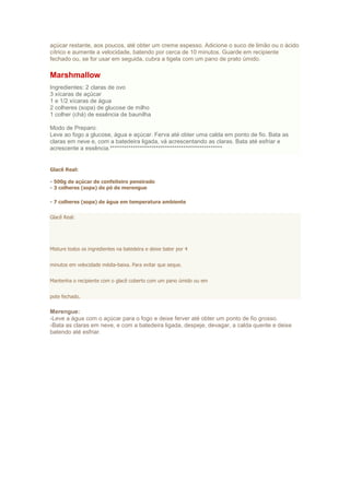 açúcar restante, aos poucos, até obter um creme espesso. Adicione o suco de limão ou o ácido
cítrico e aumente a velocidade, batendo por cerca de 10 minutos. Guarde em recipiente
fechado ou, se for usar em seguida, cubra a tigela com um pano de prato úmido.
Marshmallow
Ingredientes: 2 claras de ovo
3 xícaras de açúcar
1 e 1/2 xícaras de água
2 colheres (sopa) de glucose de milho
1 colher (chá) de essência de baunilha
Modo de Preparo:
Leve ao fogo a glucose, água e açúcar. Ferva até obter uma calda em ponto de fio. Bata as
claras em neve e, com a batedeira ligada, vá acrescentando as claras. Bata até esfriar e
acrescente a essência.*************************************************
Glacê Real:
- 500g de açúcar de confeiteiro peneirado
- 3 colheres (sopa) de pó de merengue
- 7 colheres (sopa) de água em temperatura ambiente
Glacê Real:
Misture todos os ingredientes na batedeira e deixe bater por 4
minutos em velocidade média-baixa. Para evitar que seque.
Mantenha o recipiente com o glacê coberto com um pano úmido ou em
pote fechado.
Merengue:
-Leve a água com o açúcar para o fogo e deixe ferver até obter um ponto de fio grosso.
-Bata as claras em neve, e com a batedeira ligada, despeje, devagar, a calda quente e deixe
batendo até esfriar.
 