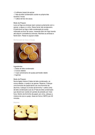 - 2 colheres (sopa) de açúcar
- 1 lata de leite condensado cozida na própria lata
durante 2 horas
- 1 cálice de licor de cacau
Modo de Preparo
Leve ao fogo as ameixas (sem caroço) juntamente com o
açúcar, a água e o vinho. Deixe ferver até amolecerem.
À parte leve ao fogo o leite condensado já cozido
misturado ao licor de cacau, mexendo bem em fogo brando
até adquirir consistência cremosa. Recheie as ameixas e
feche bem. Passe no açúcar cristal.
Bombocado de Coco e Queijo
Ingredientes
- 3 latas de leite condensado
- 2 cocos ralados
- 1 copo (americano) de queijo parmesão ralado
- 4 gemas
Modo de Preparo
Numa tigela misture 2 latas de leite condensado, os
cocos ralados, o queijo e as gemas. Reserve. Coloque
uma forminha de papel dentro de uma forminha de
alumínio. Coloque no fundo da forminha 1 colher (chá)
de leite condensado (use da 3ª lata de leite condensado
que deverá ser cozida em panela de pressão por meia
hora. Dentro da forminha de papel, por cima, coloque a
mistura de coco e queijo. Asse em forno (180ºC) por 20
minutos.
Beijinho
 