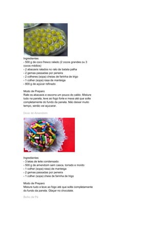Ingredientes
- 500 g de coco fresco ralado (2 cocos grandes ou 3
cocos médios)
- 2 abacaxis ralados no ralo de batata palha
- 2 gemas passadas por peneira
- 2 colheres (sopa) cheias de farinha de trigo
- 1 colher (sopa) rasa de manteiga
- 800 g de açúcar refinado
Modo de Preparo
Rale os abacaxis e escorra um pouco do caldo. Misture
tudo na panela, leve ao fogo forte e mexa até que solte
completamente do fundo da panela. Não deixar muito
tempo, senão vai açucarar.
Doce de Amendoim
Ingredientes
- 3 latas de leite condensado
- 500 g de amendoim sem casca, torrado e moído
- 1 colher (sopa) rasa) de manteiga
- 2 gemas passadas por peneira
- 1 colher (sopa) cheia de farinha de trigo
Modo de Preparo
Misture tudo e leve ao fogo até que solte completamente
do fundo da panela. Glaçar no chocolate.
Bicho de Pé
 