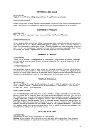 10
TORRADINHAS COM QUEIJO
INGREDIENTES:
*1 pão de forma *Manteiga *150 gr. de queijo fresco *1 maçã *Azeitonas recheadas
COMO CONFECCIONAR:
Corte o pão de forma em fatias, barre-as com manteiga e torre-as. Por cima coloque uma fatia grossa de
queijo fresco, tempere com sal e pimenta a gosto, decore com tiras de maçã e azeitonas recheadas.
SURPRESAS DE PRESUNTO
INGREDIENTES:
*200 gr. de queijo *4 cogumelos *4 fatias de presunto *1 ovo *Sal *Farinha *Pão ralado
COMO CONFECCIONAR:
Corte o queijo às fatias e depois aos palitos. Limpe os cogumelos, raspando delicadamente a terra com
uma faquinha. Tire os pés e depois corte às fatias grossas. Estenda as 4 fatias de presunto e distribua o
queijo e os cogumelos em partes iguais. Enrole o presunto formando uma espécie de crepe. Num prato
bata 1 ovo com uma pitada de sal. Passe as "surpresas" pela farinha, pelo ovo e pelo pão ralado. Frite-as
em bastante óleo quente e depois escorra-as num papel absorvente. Sirva imediatamente.
FORMINHAS DE CAMARÃO
INGREDIENTES:
*2 ovos *300 gr. de natas *2 colheres de sopa de salsa picada *1 colher de sopa de manteiga *Chávena e
meia de miolo de camarão picado *Chávena e meia de milho cozido *Sal e pimenta *Meia colher de chá
de molho inglês
COMO CONFECCIONAR:
Bata as gemas, junte as natas, a salsa picada e a manteiga amolecida e misture tudo muito bem.
Acrescente o miolo de camarão e o milho e tempere com sal, pimenta e o molho inglês. À parte, levantas
as claras em castelo firme e envolva-as ao preparado anterior. Verta o composto por forminhas individuais
untadas com manteiga e leve a cozer em forno moderado em banho-maria, por cerca de 1 hora.
VIANINHAS RECHEADAS
INGREDIENTES:
*4 vianinhas *1,5 kg. de berbigão *2 colheres de sopa de azeite *1 colher de sopa de margarina *1 cebola
média *3 gemas *Leite q.b. *2 colheres de sopa de amido de milho *1 ramo de salsa *1 limão *Pimenta
em grão *Sal *1 alface *1 ramo de coentros
COMO CONFECCIONAR:
Lave bem o berbigão passando-o por várias águas, e demolhe-o em água temperada com sal. Mais tarde,
escorra-o bem e leve ao lume para abrir. Coe o caldo e retire as cascas dos berbigões. Com uma faca
bem afiada corte uma tampa às vianinhas e retire-lhes o miolo com cuidado, reservando-o. Pique a cebola
e refogue-a em azeite e um pouco de margarina. Adicione o miolo de pão previamente embebido em leite.
Desfaça a farinha no caldo de berbigão e junte ao preparado anterior. Leve ao lume até engrossar. No
final, adicione 2 gemas, salsa picada miúda, sumo de limão e pimenta moída na altura. Rectifique os
temperos. Recheie as vianinhas com este creme e pincele-as com 1 gema que reservou. Leve ao forno
num tabuleiro untado com margarina e deixe alourar. Sirva os pãezinhos quentes acompanhados com
salada de alface. Salpique tudo com coentros picados.
ABACATES RECHEADOS
I
INGREDIENTES:
*2 abacates maduros *Colher e meia de sopa de sumo de limão
Recheio: *2 ovos cozidos *100 gr. de presunto magro aos cubos *25 gr. de manteiga *75 gr. de queijo
fresco *2 colheres de sopa de pepinos de conserva picados *1 colher de chá de mostarda *1 colher de
 