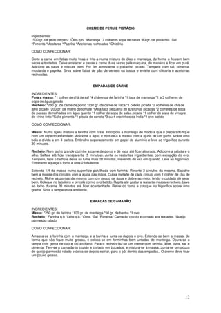 12
CREME DE PERU E PISTÁCIO
ingredientes:
*500 gr. de peito de peru *Óleo q.b. *Manteiga *3 colheres sopa de natas *80 gr. de pistáchio *Sal
*Pimenta *Mostarda *Paprika *Azeitonas recheadas *Chicória
COMO CONFECCIONAR:
Corte a carne em fatias muito finas e frite-a numa mistura de óleo e manteiga, de forma a ficarem bem
secas e tostadas. Deixe arrefecer e passe a carne duas vezes pela máquina, de maneira a ficar em puré.
Adicione as natas e misture bem. Por fim acrescente o pistáchio picado. Tempere com sal, pimenta,
mostarda e paprika. Sirva sobre fatias de pão de centeio ou tostas e enfeite com chicória e azeitonas
recheadas.
EMPADAS DE CARNE
INGREDIENTES:
Para a massa: *1 colher de chá de sal *4 chávenas de farinha *1 taça de manteiga *1 a 3 colheres de
sopa de água gelada
Recheio: *230 gr. de carne de porco *230 gr. de carne de vaca *1 cebola picada *2 colheres de chá de
alho picado *200 gr. de molho de tomate *Meia taça pequena de azeitonas picadas *2 colheres de sopa
de passas demolhadas em água quente *1 colher de sopa de salsa picada *1 colher de sopa de vinagre
de vinho tinto *Sal e pimenta *1 pitada de canela *3 ou 4 cravinhos da Índia *1 ovo batido
COMO CONFECCIONAR:
Massa: Numa tigela misture a farinha com o sal. Incorpore a manteiga de modo a que o preparado fique
com um aspecto esfarelado. Adicione a água e misture-a à massa com a ajuda de um garfo. Molde uma
bola e divida-a em 4 partes. Embrulhe separadamente em papel de alumínio e leve ao frigorífico durante
30 minutos.
Recheio: Num tacho grande cozinhe a carne de porco e de vaca até ficar alourada. Adicione a cebola e o
alho. Salteie até ficar transparente (5 minutos). Junte os restantes ingredientes, com excepção do ovo.
Tempere, tape o tacho e deixe ao lume mais 20 minutos, mexendo de vez em quando. Leve ao frigorífico.
Entretanto aqueça o forno e unte 2 tabuleiros.
Estenda 1/4 da massa numa superfície polvilhada com farinha. Recorte 3 círculos da mesma. Espalhe
bem a massa dos círculos com a ajuda das mãos. Cubra metade de cada círculo com 1 colher de chá de
recheio. Molhe as pontas da mesma com um pouco de água e dobre ao meio, tendo o cuidado de selar
bem. Coloque no tabuleiro e pincele com o ovo batido. Repita até gastar a restante massa e recheio. Leve
ao forno durante 20 minutos até ficar acastanhada. Retire do forno e coloque no frigorífico sobre uma
grelha. Sirva à temperatura ambiente.
EMPADAS DE CAMARÃO
INGREDIENTES:
Massa: *250 gr. de farinha *100 gr. de manteiga *50 gr. de banha *1 ovo
Recheio: *Farinha q.b *Leite q.b. *Ovos *Sal *Pimenta *Camarão cozido e cortado aos bocados *Queijo
parmesão ralado
COMO CONFECCIONAR:
Amassa-se a farinha com a manteiga e a banha e junta-se depois o ovo. Estende-se bem a massa, de
forma que não fique muito grossa, e coloca-se em forminhas bem untadas de manteiga. Doura-se a
tampa com gema de ovo e vai ao forno. Para o recheio faz-se um creme com farinha, leite, ovos, sal e
pimenta. Tem-se o camarão já cozido e cortado em bocados, e mistura-se à massa. Junta-se um pouco
de queijo parmesão ralado e deixa-se depois esfriar, para o pôr dentro das empadas.. O creme deve ficar
um pouco grosso.
 