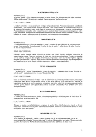 13
ALMOFADINHAS DE BATATA
INGREDIENTES:
*8 batatas médias *100 gr. de presunto cortado às fatias *3 ovos *Sal *Pimenta em grão *Óleo para fritar
*600 gr. de brócolos *2 tomates para a salada *Azeitonas pretas *Molho de tomate
COMO CONFECCIONAR:
Lave bem as batatas e coza-as com pele em água temperada com sal. Pele-as e depois corte cada batata
em 4 rodelas. Corte o presunto em pedaços pequenos. Entre cada 2 rodelas de batata esconda um pouco
de presunto. Dentro de um prato fundo, bata os ovos com uma pitada de sal e pimenta moída na altura.
Passe as batatas recheadas pelos ovos e frite-as em bastante óleo. Escorra o excesso de gordura sobre
papel absorvente. Acompanhe as almofadinhas de batatas com brócolos cozidos. Enfeite a travessa com
meia-lua de tomate e azeitonas pretas. À parte sirva molho de tomate bem apaladado.
PANQUECAS À RITA
INGREDIENTES:
*3 chávenas de farinha *250 gr. de requeijão *2 ovos *1 chávena de leite *Meia lata de concentrado de
tomate *1 dente de alho *1 cebola picada *1 colher de chá de azeite *1 colher de chá de salsa *1 colher
de chá de orégãos *Sal q.b.
COMO CONFECCIONAR:
Prepare a massa, batendo o leite, a farinha, os ovos e o sal. Unte a frigideira e despeje uma colher de
sopa cheia de massa. Faça uma panqueca de cada vez, virando-a dos dois lados. Tempere o requeijão
com o azeite e um pouco dos orégãos. Recheie as panquecas e feche-as. Noutra frigideira faça um
refogado com o tomate, a cebola e alhos picados. Quando este molho estiver pronto, regue as panquecas
com ele e leve-as ao forno. Depois enfeite o prato com a salsa e o resto dos orégãos.
FRITOS DE MANDIOCA
INGREDIENTES:
* 1 kg. Mandioca *1 cebola *1 dente de alho *1 ramo de coentros *1 malagueta verde picada *1 colher de
café de caril *1 pitada de cominhos *4 ovos *Óleo de fritar *Sal
COMO CONFECCIONAR:
Coza as mandiocas com casca em água e sal, de preferência na panela de pressão. Escorra, descasque
e reduza a polpa a puré. Acrescente a cebola, o alho e os coentros muito bem picados. Adicione as
especiarias, as gemas e, por fim, as claras em castelo, e envolva tudo. Frite em pequenas quantidades
em óleo quente. Escorra sobre papel absorvente e sirva com uma salada. Pode também servir como
acompanhamento.
AZEDOS COM GRELOS
INGREDIENTES:
*2 azedos pequenos (alheiras mais gordas, com de tripas grossas) *1 molho de grelos de nabo *4 col. de
sopa de azeite *4 dentes de alho *Sal
COMO CONFECCIONAR:
Coloque os azedos numa frigideira com um pouco de azeite. Deixe fritar lentamente, virando-os de vez
em quando. Entretanto coza os grelos e escorra-os muito bem. Salteie-os no azeite onde dourou os alhos
esmagados. Sirva bem quente.
MOUSSE EM VOLTINI
INGREDIENTES:
*4 col. de sopa de manteiga *1 cebola e 2 alhos picados *250 gr. de cogumelos shitake *250 gr. de
cogumelos de Paris, frescos *1 chávena de nata *10 col. de chá de gelatina sem sabor *Meia chávena de
água fria *Sal e pimenta *Folhas de alface escaldadas e enxutas *20 folhas de alface roxa
 