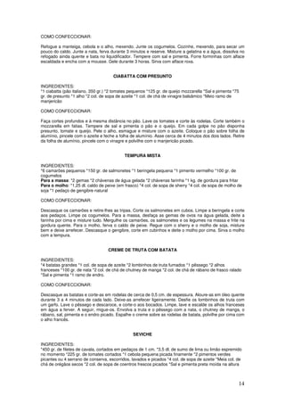 14
COMO CONFECCIONAR:
Refogue a manteiga, cebola e o alho, mexendo. Junte os cogumelos. Cozinhe, mexendo, para secar um
pouco do caldo. Junte a nata, ferva durante 3 minutos e reserve. Misture a gelatina e a água, dissolva no
refogado ainda quente e bata no liquidificador. Tempere com sal e pimenta. Forre forminhas com alface
escaldada e encha com a mousse. Gele durante 3 horas. Sirva com alface roxa.
CIABATTA COM PRESUNTO
INGREDIENTES:
*1 ciabatta (pão italiano, 350 gr.) *2 tomates pequenos *125 gr. de queijo mozzarella *Sal e pimenta *75
gr. de presunto *1 alho *2 col. de sopa de azeite *1 col. de chá de vinagre balsâmico *Meio ramo de
manjericão
COMO CONFECCIONAR:
Faça cortes profundos e à mesma distância no pão. Lave os tomates e corte às rodelas. Corte também o
mozzarella em fatias. Tempere de sal e pimenta o pão e o queijo. Em cada golpe no pão disponha
presunto, tomate e queijo. Pele o alho, esmague e misture com o azeite. Coloque o pão sobre folha de
alumínio, pincele com o azeite e feche a folha de alumínio. Asse cerca de 4 minutos dos dois lados. Retire
da folha de alumínio, pincele com o vinagre e polvilhe com o manjericão picado.
TEMPURA MISTA
INGREDIENTES:
*6 camarões pequenos *150 gr. de salmonetes *1 beringela pequena *1 pimento vermelho *100 gr. de
cogumelos
Para a massa: *2 gemas *2 chávenas de água gelada *2 chávenas farinha *1 kg. de gordura para fritar
Para o molho: *1,25 dl. caldo de peixe (em frasco) *4 col. de sopa de sherry *4 col. de sopa de molho de
soja *1 pedaço de gengibre natural
COMO CONFECCIONAR:
Descasque os camarões e retire-lhes as tripas. Corte os salmonetes em cubos. Limpe a beringela e corte
aos pedaços. Limpe os cogumelos. Para a massa, desfaça as gemas de ovos na água gelada, deite a
farinha por cima e misture tudo. Mergulhe os camarões, os salmonetes e os legumes na massa e frite na
gordura quente. Para o molho, ferva o caldo de peixe. Regue com o sherry e o molho de soja, misture
bem e deixe arrefecer. Descasque o gengibre, corte em cubinhos e deite o molho por cima. Sirva o molho
com a tempura.
CREME DE TRUTA COM BATATA
INGREDIENTES:
*4 batatas grandes *1 col. de sopa de azeite *2 lombinhos de truta fumados *1 pêssego *2 alhos
franceses *100 gr. de nata *2 col. de chá de chutney de manga *2 col. de chá de rábano de frasco ralado
*Sal e pimenta *1 ramo de endro.
COMO CONFECCIONAR:
Descasque as batatas e corte-as em rodelas de cerca de 0,5 cm. de espessura. Aloure-as em óleo quente
durante 3 a 4 minutos de cada lado. Deixe-as arrefecer ligeiramente. Desfie os lombinhos de truta com
um garfo. Lave o pêssego e descaroce, e corte-o aos bocados. Limpe, lave e escalde os alhos franceses
em água a ferver. A seguir, migue-os. Envolva a truta e o pêssego com a nata, o chutney de manga, o
rábano, sal, pimenta e o endro picado. Espalhe o creme sobre as rodelas de batata, polvilhe por cima com
o alho francês.
SEVICHE
INGREDIENTES:
*450 gr. de filetes de cavala, cortados em pedaços de 1 cm. *3,5 dl. de sumo de lima ou limão espremido
no momento *225 gr. de tomates cortados *1 cebola pequena picada finamente *2 pimentos verdes
picantes ou 4 serrano de conserva, escorridos, lavados e picados *4 col. de sopa de azeite *Meia col. de
chá de orégãos secos *2 col. de sopa de coentros frescos picados *Sal e pimenta preta moída na altura
 