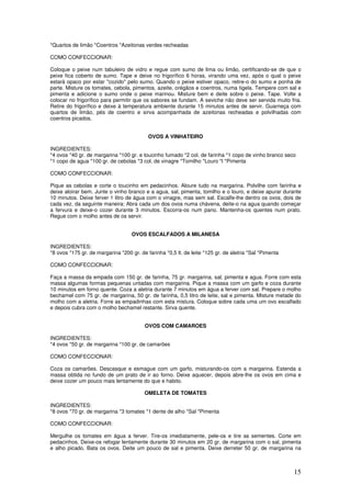 15
*Quartos de limão *Coentros *Azeitonas verdes recheadas
COMO CONFECCIONAR:
Coloque o peixe num tabuleiro de vidro e regue com sumo de lima ou limão, certificando-se de que o
peixe fica coberto de sumo. Tape e deixe no frigorífico 6 horas, virando uma vez, após o qual o peixe
estará opaco por estar "cozido" pelo sumo. Quando o peixe estiver opaco, retire-o do sumo e ponha de
parte. Misture os tomates, cebola, pimentos, azeite, orégãos e coentros, numa tigela. Tempere com sal e
pimenta e adicione o sumo onde o peixe marinou. Misture bem e deite sobre o peixe. Tape. Volte a
colocar no frigorífico para permitir que os sabores se fundam. A seviche não deve ser servida muito fria.
Retire do frigorífico e deixe à temperatura ambiente durante 15 minutos antes de servir. Guarneça com
quartos de limão, pés de coentro e sirva acompanhada de azeitonas recheadas e polvilhadas com
coentros picados.
OVOS A VINHATEIRO
INGREDIENTES:
*4 ovos *40 gr. de margarina *100 gr. e toucinho fumado *2 col. de farinha *1 copo de vinho branco seco
*1 copo de agua *100 gr. de cebolas *3 col. de vinagre *Tomilho *Louro *l *Pimenta
COMO CONFECCIONAR:
Pique as cebolas e corte o toucinho em pedacinhos. Aloure tudo na margarina. Polvilhe com farinha e
deixe aloirar bem. Junte o vinho branco e a agua, sal, pimenta, tomilho e o louro, e deixe apurar durante
10 minutos. Deixe ferver 1 litro de água com o vinagre, mas sem sal. Escalfe-lhe dentro os ovos, dois de
cada vez, da seguinte maneira: Abra cada um dos ovos numa chávena, deite-o na agua quando começar
a fervura e deixe-o cozer durante 3 minutos. Escorra-os num pano. Mantenha-os quentes num prato.
Regue com o molho antes de os servir.
OVOS ESCALFADOS A MILANESA
INGREDIENTES:
*8 ovos *175 gr. de margarina *200 gr. de farinha *0,5 lt. de leite *125 gr. de aletria *Sal *Pimenta
COMO CONFECCIONAR:
Faça a massa da empada com 150 gr. de farinha, 75 gr. margarina, sal, pimenta e agua. Forre com esta
massa algumas formas pequenas untadas com margarina. Pique a massa com um garfo e coza durante
10 minutos em forno quente. Coza a aletria durante 7 minutos em água a ferver com sal. Prepare o molho
bechamel com 75 gr. de margarina, 50 gr. de farinha, 0,5 litro de leite, sal e pimenta. Misture metade do
molho com a aletria. Forre as empadinhas com esta mistura. Coloque sobre cada uma um ovo escalfado
e depois cubra com o molho bechamel restante. Sirva quente.
OVOS COM CAMAROES
INGREDIENTES:
*4 ovos *50 gr. de margarina *100 gr. de camarões
COMO CONFECCIONAR:
Coza os camarões. Descasque e esmague com um garfo, misturando-os com a margarina. Estenda a
massa obtida no fundo de um prato de ir ao forno. Deixe aquecer, depois abre-lhe os ovos em cima e
deixe cozer um pouco mais lentamente do que e habito.
OMELETA DE TOMATES
INGREDIENTES:
*8 ovos *70 gr. de margarina *3 tomates *1 dente de alho *Sal *Pimenta
COMO CONFECCIONAR:
Mergulhe os tomates em água a ferver. Tire-os imediatamente, pele-os e tire as sementes. Corte em
pedacinhos. Deixe-os refogar lentamente durante 30 minutos em 20 gr. de margarina com o sal, pimenta
e alho picado. Bata os ovos. Deite um pouco de sal e pimenta. Deixe derreter 50 gr. de margarina na
 