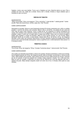16
frigideira. Junte-a aos ovos batidos. Torne a por a frigideira ao lume. Deite-lhe dentro os ovos. Frite a
omeleta em lume vivo. Antes de a enrolar, forre-a com o tomate. Enrole-a e faça-a deslizar para a
travessa em que a vai servir.
EMPADA DE TOMATES
INGREDIENTES:
*500 gr. de tomates *100 gr. de margarina *170 gr. de farinha *1 copo de leite *1 cebola grande *1 dente
de alho *Ramo de cheiros (louro, tomilho, salsa, etc.) *Sal *Pimenta
COMO CONFECCIONAR:
Descasque os tomates. Deixe-os cozer lentamente durante 45 minutos juntamente com o alho e a cebola
picados, o raminho de cheiros, sal e pimenta. Misture 150 gr. de farinha, uma pitada de sal e cerca de
meio copo de agua (meia chávena). Junte a massa 80 gr. de margarina na mesma consistência da
massa, sem amassar muito. Estenda a massa com 0,5 cm. de espessura. Forre com ela uma forma para
empada, e pique o fundo com um garfo para a massa não emfolar. Cubra com um circulo de papel e
feijões (que impedem a massa de levantar). Meta no forno quente durante 15 a 20 minutos. Molho
bechamel: Dentro de um tacho, a lume brando, misture bem 20 gr. de farinha e 20 gr. de margarina
derretida. Junte o leite, sal e pimenta. Deixe ferver 2 minutos. Quando a massa da empada estiver cozida
encha-a com o puré de tomate ainda quente. Cubra a superfície com o molho bechamel. Deixe aloirar 4 a
5 minutos no forno.
PIMENTOS A BASCA
INGREDIENTES:
*6 ou 8 ovos *50 gr. de margarina *750 gr. Tomates *2 pimentos doces *1 dente de alho *Sal *Pimenta
COMO CONFECCIONAR:
Tire a pele e as sementes aos tomates e corte-os em quartos. Esvazie os pimentos e corte-os em tirinhas.
Numa frigideira grande com 50 gr. de margarina quente, deite os tomates, os pimentos e o dente de alho
inteiro. Deite também sal e pimenta. Tape e deixe cozinhar em lume médio durante 45 minutos, mexendo
de vez em quando. A meio da cozedura tire a tampa e deixe evaporar o liquido. Tire o alho para fora.
Bata os ovos em omeleta, e deite-lhes um pouco de sal. Deite-os por cima dos legumes (que tem o
aspecto de puré). Mexa sempre enquanto cozem em lume vivo (3 ou 4 minutos) como para os ovos
mexidos.
 