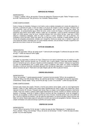 2
EMPADAS DE FRANGO
INGREDIENTES:
*1 frango *1 cebola *100 gr. de toucinho *Cravos de cabecinha *Pimenta em grão *Salsa *Vinagre e sumo
de limão *Gemas de ovos *Sal, pimenta e noz moscada *Massa folhada
COMO CONFECCIONAR:
Corte o frango em bocados. Coloque-o num tacho, junte a cebola cravejada com cravos de cabecinha, o
toucinho, a pimenta em grão, o ramo de salsa e um pouco de vinagre e cubra com água. Tempere com
sal e pimenta. Leve ao lume e deixe cozer brandamente, até a carne se separar dos ossos. Se
necessário, vá acrescentando água. Retire do lume, corte a carne de frango e o toucinho em bocados
pequenos para dentro duma tigela. Passe o caldo por um passador. Junte as gemas necessárias para
obter um molho grosso. Leve ao lume, mexendo sempre com uma colher de pau. Logo que o molho
adquira a espessura desejada, retire do calor e junte-o à carne. Tempere com sal e pimenta, noz
moscada e sumo de limão. Deixe ficar assim de um dia para o outro. Estenda a massa folhada, forre as
formas de empadas previamente untadas com margarina. Encha as caixas com o recheio e tape com
uma tampa de massa, recortada com um corta-massas redondo. Una os bordos. Pincele a superfície com
gema de ovo e leve a cozer em forno quente.
PATÉ DE COGUMELOS
INGREDIENTES:
*225 gr. de cogumelos *225 gr. de queijo quark *1 dente de alho esmagado *2 colheres de sopa de molho
de soja *1 colher de sopa de molho inglês
COMO CONFECCIONAR:
Lave bem os cogumelos e corte-os em tiras. Coloque-os num tacho juntamente com os molhos e o alho
esmagado. Deixe cozinhar durante uns 15 minutos, com o tacho tapado. Findo esse tempo destape o
tacho e mantenha ao lume, até que o líquido se tenha evaporado. Deixe arrefecer. Coloque os cogumelos
no copo da liquidificadora com o queijo quark. Ligue a máquina, para obter um creme homogéneo.
Distribua o creme por tacinhas individuais decorado com lâminas de cogumelos, e mantenha no frigorífico
até ao momento de servir. Pode servir com pão integral, pão de milho ou pão de mistura.
CREPES DELICIOSOS
INGREDIENTES:
*25 gr. de manteiga *1 cebola pequena picada *1 pimento morrone picado *225 gr. de courgettes em
cubinhos *200 gr. de milho de lata *200 gr. de cubinhos de fiambre *1 embalagem de sopa de cogumelos
(instantânea) *Queijo ralado *100 gr. de farinha de trigo *2 ovos *3 dl. de leite *1 colher de sopa de óleo
COMO CONFECCIONAR:
Comece pela massa dos crepes. Peneire a farinha para dentro duma tigela. Junte os ovos ligeiramente
batidos, o leite e o óleo. Misture bem todos estes ingredientes de modo a obter uma massa lisa. Deixe
repousar durante 30 minutos. Passado este tempo faça os crepes numa frigideira pequena, levemente
untada. Faça oito crepes e coloque sobre papel absorvente de cozinha. Quanto ao recheio comece por
aquecer a manteiga. Junte-lhe a cebola e deixe-a cozinhar até ficar transparente. Junte ao refogado o
pimento, as courgettes, o milho e deixe cozinhar por cinco minutos, mexendo sempre com uma colher de
pau. Junte os cubinhos de fiambre, o pó de sopa de cogumelos e um pouco de água. Deixe cozinhar até
obter um creme. Dobre cada crepe em cartucho e encha-o de creme de courgettes e fiambre. Coloque os
crepes recheados num prato de serviço e polvilhe com queijo ralado.
CREPES DE CAVIAR
INGREDIENTES:
*4 ovos *200 gr. de farinha *2,5 dl. de leite *1 colher de sopa de óleo *Manteiga q.b. *1 pitada de sal
Para o recheio: *100 gr. de manteiga *100 gr. de caviar cor-de-laranja *1 limão *1 colher de sopa de salsa
picada *4 dl. de natas líquidas
 