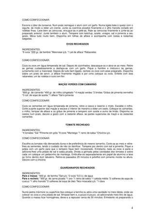 4
COMO CONFECCIONAR:
Escorra o óleo da conserva. Num prato esmague o atum com um garfo. Numa tigela bata o queijo com o
iogurte, de modo a obter um creme. Junte os coentros picados finamente e o alho francês cortado em
rodelas finas. Lave bem as cenouras, enxugue-as e pele-as. Rale as cenouras finamente e junte-as ao
preparado anterior. Junte também o atum. Tempere com ketchup, azeite, vinagre, sal e pimenta a seu
gosto. Mexa tudo muito bem. Disponha em folhas de alface e acompanhe com tostas e bolachas
salgadas.
OVOS RECHEADOS
INGREDIENTES:
*6 ovos *200 gr. de fiambre *Maionese q.b. *1 pé de alface *Rabanetes
COMO CONFECCIONAR:
Coza os ovos em água temperada de sal. Depois de cozinhados, descasque-os e abra-os ao meio. Retire
as gemas cuidadosamente e desfaça-as com um garfo. Pique o fiambre e misture-o às gemas,
juntamente com a maionese. Depois de tudo bem ligado, recheie os ovos com esse preparado. Disponha
sobre um prato de servir, a alface finamente migada e por cima coloque os ovos. Enfeite com dois
rabanetes, um às rodelas e outro em flor.
MAÇÃS VERDES COM CAMARÃO
INGREDIENTES:
*800 gr. de camarão *400 gr. de milho congelado * 4 maçãs verdes *2 limões *Grãos de pimenta vermelha
*3 col. de sopa de azeite *1 alface *Sal e pimenta
COMO CONFECCIONAR:
Coza os camarões em água temperada de pimenta, retire a casca e reserve o miolo. Escalde o milho.
Corte a parte superior das maçãs e escave o interior de maneira a obter um cesto. Coloque os camarões,
o milho, farripas de alface e os grãos de pimenta e tempere com azeite e sumo de limão. Disponha os
cestos num prato, decore a gosto com a restante alface, as partes superiores da maçã e os restantes
camarões.
TOMATE RECHEADO
INGREDIENTES:
*4 tomates *Sal *Pimenta em grão *8 ovos *Manteiga *1 ramo de salsa *Chicória q.b.
COMO CONFECCIONAR:
Escolha os tomates não demasiado duros e de preferência do mesmo tamanho. Corte-os ao meio e retire-
lhes as sementes, tendo o cuidado de não os danificar. Tempere por dentro com sal e pimenta. Pique a
polpa com um garfo para que o tempero fique bem incorporado. Entretanto, bata os ovos à parte e
adicione-lhes uma pitada de sal e salsa picada. Divida a gemada pelas cavidades dos tomates e sobre
cada um coloque um pedacinho de manteiga. Embrulhe-os separadamente em papel de alumínio e leve
ao forno dentro dum tabuleiro. Retire-os passados 25 minutos e polvilhe com pimenta moída na altura.
Decore com a chicória
GUARDANAPOS RECHEADOS
INGREDIENTES:
Para a massa: *400 gr. de farinha *Sal q.b. *2 ovos *0,5 Lt. de água
Para o recheio: *300 gr. de carne picada *1 ovo *1 ramo de salsa *1 cebola média *2 colheres de sopa de
cuscuz *1 alho francês *2 colheres de sopa de óleo *Noz-moscada q.b. *1 clara
COMO CONFECCIONAR:
Numa pedra mármore ou superfície lisa coloque a farinha ou abra uma cavidade no meio desta, onde vai
colocar os ovos e uma pitada de sal. Amasse bem e, a pouco e pouco, vá adicionando meio litro de água.
Quando a massa ficar homogénea, deixe-a a repousar cerca de 30 minutos. Entretanto vá preparando o
 