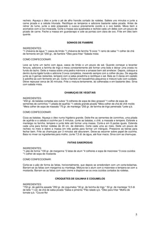 5
recheio. Aqueça o óleo e junte o pé de alho francês cortado às rodelas. Salteie uns minutos e junte a
carne picada e a cebola triturada. Rectifique os temperos e adicione bastante salsa picada. Antes de
retirar do lume, junte a este preparado o cuscuz previamente cozido e o ovo batido. Mexa bem e
aromatize com a noz-moscada. Corte a massa aos quadrados e recheie cada um deles com um pouco de
picado de carne. Feche a massa em guardanapo e cole as pontas com clara de ovo. Frite em óleo bem
quente.
SONHOS DE FIAMBRE
INGREDIENTES:
*1 chávena de água *1 casca de limão *1 chávena de farinha *6 ovos *1 ramo de salsa *1 colher de chá
de fermento em pó *200 gr,. de fiambre *Óleo para fritar *Salada mista
COMO CONFECCIONAR:
Leve ao lume um tacho com água, casca de limão e um pouco de sal. Quando começar a levantar
fervura, adicione a farinha de trigo e mexa constantemente até formar uma bola e deixar uma crosta no
fundo do tacho. Deite a massa sobre uma pedra mármore e amasse bem até arrefecer. Depois, coloque-a
dentro duma tigela funda e adicione 3 ovos completos, mexendo sempre com a colher de pau. De seguida
junte as 3 gemas restantes, tempere com a salsa picadinha e rectifique o sal. Bata as 3 claras em castelo
e polvilhe-as com fermento em pó. Corte o fiambre em bocadinhos pequenos e misture tudo com cuidado.
Deixe repousar cerca de 30 minutos. Frite a mistura lentamente, às colheradas e em bastante óleo. Sirva
com salada mista.
CHAMUÇAS DE VEGETAIS
INGREDIENTES:
*450 gr. de batatas cortadas aos cubos *3 colheres de sopa de óleo girassol *1 colher de sopa de
sementes de cominhos *1 pitada de açafrão *1 cebola grande picada *Meia colher de chá de chili moído
*Meia colher de sopa de massala *75 gr. de manteiga *250 gr. de farinha de trigo peneirada *Leite q.b.
COMO CONFECCIONAR:
Coza as batatas. Aqueça o óleo numa frigideira grande. Deite-lhe as sementes de cominhos, uma pitada
de açafrão e a cebola e cozinhe por 5 minutos. Junte as batatas, o chili, a massala e tempere. Esfarele a
manteiga na farinha, tempere e junte leite até formar uma massa. Corte-a em 8 partes iguais. Estenda
cada uma para formar rodelas de 20 cm. de diâmetro. Corte cada uma ao meio. Deite um pouco de
recheio no meio e dobre a massa em três partes para formar um triângulo. Pressione as beiras para
fechar bem. Frite as chamuças por 3 minutos até alourarem. Deixe-as escorrer sobre papel de cozinha.
Bata no mixer os ingredientes para molho. Junte 7,5 dl. de água, até ficar macio. Sirva com as chamuças.
FATIAS SABOROSAS
INGREDIENTES:
*1 pão de forma *100 gr. de margarina *2 latas de atum *4 colheres e sopa de maionese *3 ovos cozidos
*1 colher de sopa de mostarda
COMO CONFECCIONAR:
Corta-se o pão de forma às fatias, horizontalmente, que depois se arredondam com um corta-bolachas.
Barram-se as fatias com margarina ou manteiga. Mistura-se o atum com a maionese e tempera-se com a
mostarda. Barram-se as fatias com este creme e dispõem-se os ovos cozidos cortados às rodelas.
CROQUETES DE GALINHA E COGUMELOS
INGREDIENTES:
*750 gr. de galinha assada *250 gr. de cogumelos *30 gr. de farinha de trigo * 50 gr. de manteiga *2,5 dl.
de leite *1 col. de chá de salsa picada *Salsa e pimenta *Pão ralado q.b. *Óleo para fritar *Molho de
tomate q.b. *Couve-flor
 