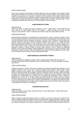6
COMO CONFECCIONAR:
Corte a carne de galinha aos pedaços. Entretanto coloque ao lume uma frigideira com manteiga. Quando
esta começar a derreter, junte a farinha e vá mexendo sempre. Quando começar a secar adicione o leite,
a galinha, a salsa picada e os cogumelos. Tempere com sal e pimenta moída na altura. Depois de tudo
cozido, retire do lume e junte as gemas. Espalhe o preparado dentro de uma travessa e deixe arrefecer
completamente. Molde então pequenos croquetes e passe-os pelo ovo batido e pelo pão ralado. Frite os
croquetes em bastante óleo e sirva-os com molho de tomate e couve-flor cozida.
ALMOFADINHAS DE CARNE
INGREDIENTES:
*750 gr. de batatas *2 colheres de sopa de margarina *2 ovos *1 cebola média * 2 alhos *Meia folha de
louro *200 gr. de carne picada *100 gr. de fiambre *1 colher de sopa de farinha de trigo
*Leite q.b. *Sal e pimenta *Limão *1 colher de chá de molho de soja *Pão ralado *Óleo para fritar
COMO CONFECCIONAR:
Escolha batatas farinhentas e de preferência do mesmo tamanho. Lave-as e dê-lhes um golpe. Leve-as
ao lume em água temperada com sal e depois de cozidas pele-as ainda quentes e reduza-as a puré. Com
uma colher de sopa amasse a margarina, as gemas e um pouco de leite. Rectifique o sal e tempere com
pimenta. Entretanto, num tacho, derreta a restante margarina, junte os alhos e a cebola finamente
picados. Quando a cebola começar a ficar transparente, junte a carne picada e o louro. Mexa bem até a
carne ficar douradinha. Polvilhe com a farinha de trigo e leve ao lume mais uns minutos. Regue com o
leite e deixe cozer a farinha. Tempere com molho de soja e sumo de limão, rectificando de seguida os
temperos e juntando o fiambre cortado às tirinhas. Deixe arrefecer o puré e divida-o em pequenas
porções. Com as mãos enfarinhadas, molde almofadinhas e recheie-as com um pouco de picado. Feche
novamente a abertura do puré. Passe as almofadinhas por claras levemente batidas e por pão ralado.
Frite em óleo bem quente e limpo e sirva acompanhado de salada.
ALMOFADINHAS DE ESPINAFRES E PINHÃO
INGREDIENTES:
*225 gr. de espinafres congelados e picados *100 gr. de queijo ralado *Meia colher de chá de noz-
moscada *Sal e pimenta *25 gr. de pinhões *350 gr. de farinha de trigo *175 gr. de manteiga *Ovo batido,
para pincelar
COMO CONFECCIONAR:
Comece por preparar o recheio: escorra bem os espinafres e pique-os grosseiramente. Coloque-os numa
frigideira e deixe-os ferver até que todo o líquido se evapore. Deixe arrefecer. Misture então o queijo
ralado e tempere de sal e pimenta. Junte os pinhões, ligeiramente torrados no forno. Prepare a massa.
Peneire a farinha para dentro de uma tigela. Junte-lhe a manteiga e misture, de modo a obter uma massa
granulosa. Junte a água suficiente e amasse até obter uma mistura lisa e macia. Estenda a massa numa
superfície lisa e enfarinhada, com o auxílio dum rolo, também ele enfarinhado. Corte a massa em
quadrados com cerca de 9 cm. de lado. Coloque em cada quadrado de massa um pouco de recheio.
Pincele de água ou clara de ovo os bordos dos quadrados de massa. Puxe os cantos de cada quadrado
ao centro e pressione para selarem bem. Coloque as almofadinhas num tabuleiro, ligeiramente untado.
Pincele cada almofadinha com ovo batido e leve o tabuleiro ao forno por 25 minutos. O forno deve estar a
uma temperatura de 200º (6/7 no termóstato).
BOLINHOS DE BACALHAU
INGREDIENTES:
*400 gr. de bacalhau cozido *500 gr. de batatas cozidas *3 ovos *Salsa picada *1 cebola média picada
miudamente *Sal e pimenta
COMO CONFECCIONAR:
Passe o bacalhau cozido pela máquina de picar ou desfie-o, muito bem, dentro de uma saca de linho.
Passe as batatas cozidas pelo passevite. Junte ao puré de batata o bacalhau desfiado. Tempere a gosto
com sal e pimenta moída no momento. Junte os ovos inteiros e a cebola picada e mexa bem para obter
uma massa homogénea. Forme então os bolinhos com o auxílio de duas colheres de sopa e leve-os a
 