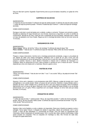 7
fritar em óleo bem quente. Sugestão: Experimente juntar ao puré de batata e bacalhau um golpe de vinho
do Porto.
SURPRESA DE SALSICHAS
INGREDIENTES:
*2 chávenas de puré de batata *2 colheres de sopa de cebola picada *2 colheres de sopa de salsa picada
*1 colher de sopa de pimento picado * Pimenta *8 salsichas tipo Frankfurt *1 colher de sopa de manteiga
derretida
COMO CONFECCIONAR:
Esmague muito bem o puré de batata com a cebola, a salsa e o pimento. Tempere com pimenta a gosto.
Escalde as salsichas em água fervente por uns minutos, escorra-as e faça-lhes um corte no sentido do
comprimento, abrindo-as ao meio. Cubra-as com o preparado de puré de batata, utilizando para o efeito
um saco de pasteleiro com bico frisado. Regue-as com a manteiga derretida e leve ao forno por cerca de
10 minutos.
BARQUINHOS DE ATUM
INGREDIENTES:
Para a massa: *200 gr. de farinha *100 gr. de manteiga *3 colheres de sopa de água *Sal
Para o recheio: *1 lata de atum *3 colheres de sopa de maionese *Meia colher de chá de mostarda
COMO CONFECCIONAR:
Prepare a massa misturando a farinha com a manteiga previamente amolecida, a água e uma pitada de
sal. Depois de obter uma massa homogénea, estenda-a com a ajuda de um rolo e forre com ela
forminhas individuais em forma de barquinhos. Leve ao forno a cozer por cerca de 20 minutos. Entretanto
prepare o recheio. Escorra o atum, desfie-o finamente e misture com 2 colheres de maionese e a
mostarda. Retire os barquinhos do forno, deixe arrefecer e recheie-os com a mistura de atum. Termine
dispondo por cima uma roseta com a maionese. Decore a gosto e sirva.
PASTÉIS DE ATUM
INGREDIENTES:
*230 gr. de massa folhada *1 lata de atum em óleo *1 ovo *1 ovo cozido *200 gr. de polpa de tomate *Sal
e pimenta
COMO CONFECCIONAR:
Aquecer o forno sem o tabuleiro a uma temperatura alta (220º). Misturar a polpa de tomate com o atum
esmigalhado e ovo cozido picado. Deitar um pouco de sal e pimenta. Estenda a massa folhada sobre o
tabuleiro do forno. Cobrir metade com o recheio de atum, sem que chegue às bordas. Deve humedecer
ligeiramente com um pouco de água. Dobre por cima a outra metade da massa folhada e una as bordas
pressionando com um garfo. Pinte a superfície com ovo batido. Coloque no forno forte até que esteja
dourada (15 minutos).
CROQUETES DE ARROZ
INGREDIENTES:
*1 colher de sopa de óleo *1 cebola picada *100 gr. de cogumelos picados *1 colher de chá de estragão
picado *220 gr. de arroz de grão médio cozido *2 colheres de sopa de concentrado de tomate *75 gr. de
miolo de pão *Sal e pimenta q.b.
COMO CONFECCIONAR:
Aqueça o óleo numa frigideira, e junte a cebola e os cogumelos. Deixe que o líquido se evapore e junte o
estragão. Numa tigela misture o refogado de cebola e cogumelos, depois de arrefecido, com o arroz
cozido, o miolo de pão esfarelado e o concentrado de tomate. Uma vez todos os ingredientes bem
misturados, divida o preparado em porções iguais. Com o auxílio das mãos, sempre enfarinhadas, molde
essas porções em croquetes. Frite os croquetes em manteiga ou óleo, três minutos de cada lado.
Enxugue em papel absorvente
 